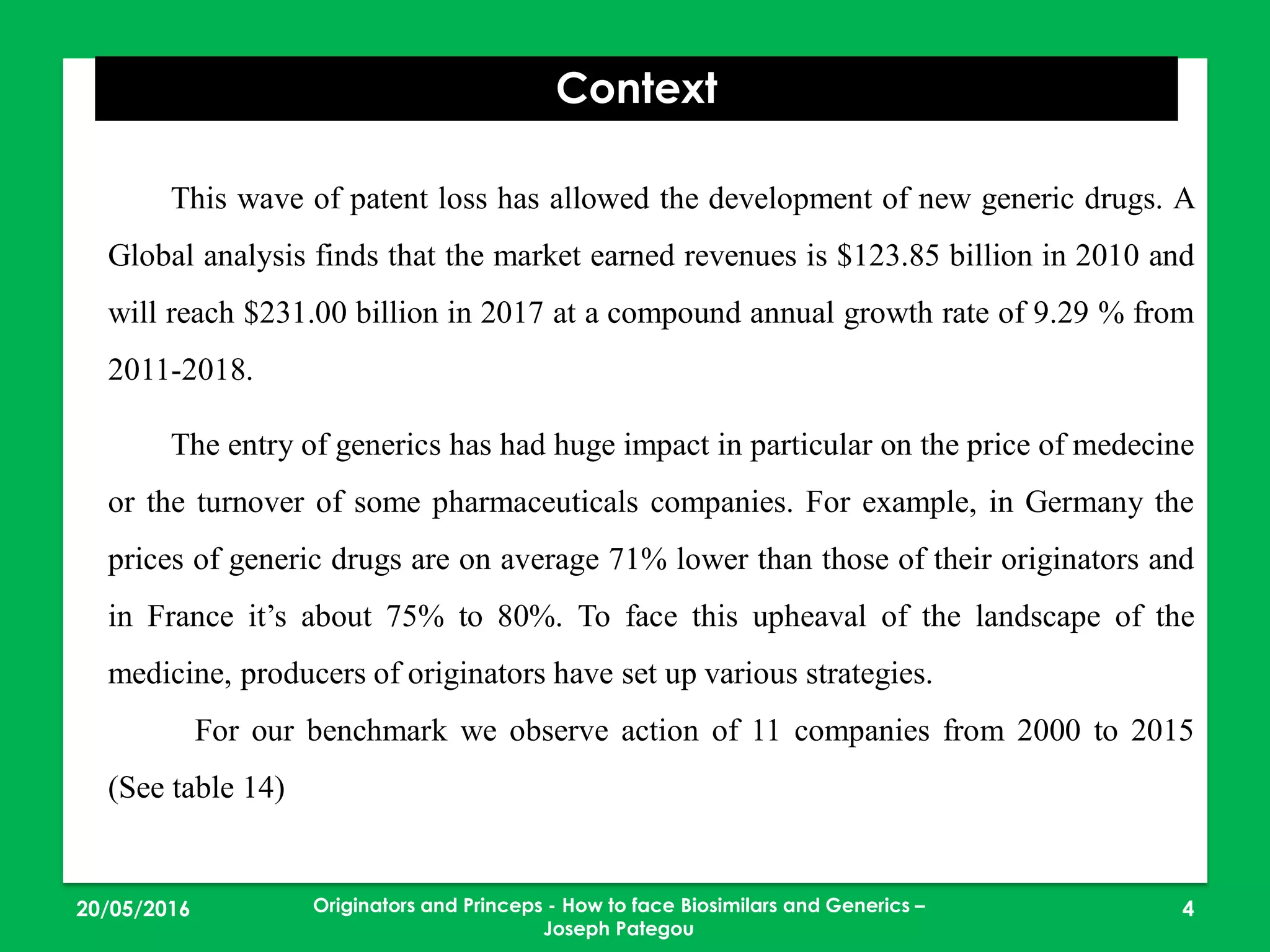 23/05/2016 4
Context
This wave of patent loss has allowed the development of new generic drugs. A
Global analysis finds that the market earned revenues is $123.85 billion in 2010 and
will reach $231.00 billion in 2017 at a compound annual growth rate of 9.29 % from
2011-2018.
The entry of generics has had huge impact in particular on the price of medecine
or the turnover of some pharmaceuticals companies. For example, in Germany the
prices of generic drugs are on average 71% lower than those of their originators and
in France it’s about 75% to 80%. To face this upheaval of the landscape of the
medicine, producers of originators have set up various strategies.
For our benchmark we observe action of 11 companies from 2000 to 2015
(See table 14)
Originators and Princeps - How to face Biosimilars and Generics –
Joseph Pategou
 