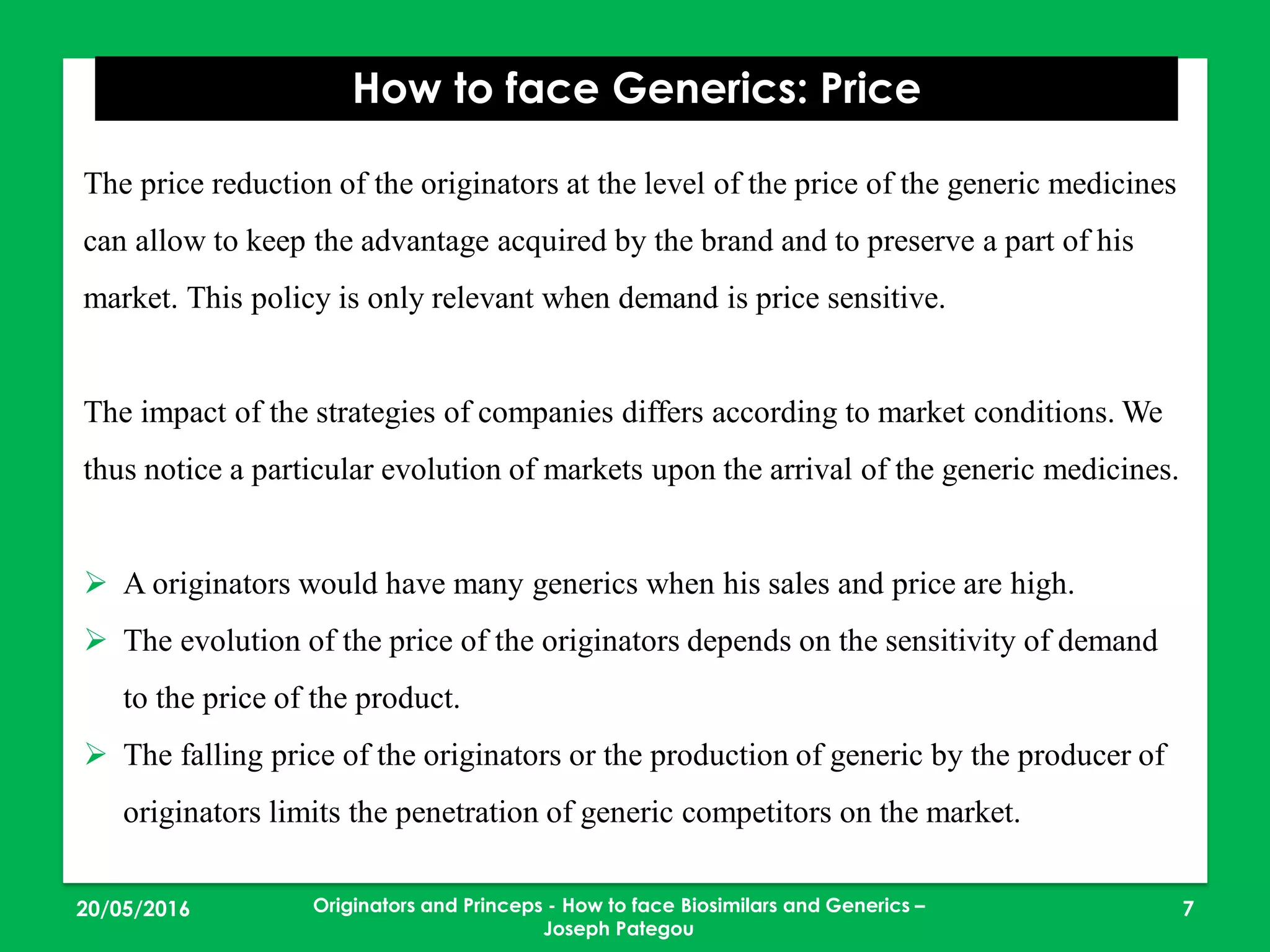 23/05/2016 7
How to face Generics: Price
Originators and Princeps - How to face Biosimilars and Generics –
Joseph Pategou
The price reduction of the originators at the level of the price of the generic medicines
can allow to keep the advantage acquired by the brand and to preserve a part of his
market. This policy is only relevant when demand is price sensitive.
The impact of the strategies of companies differs according to market conditions. We
thus notice a particular evolution of markets upon the arrival of the generic medicines.
 A originators would have many generics when his sales and price are high.
 The evolution of the price of the originators depends on the sensitivity of demand
to the price of the product.
 The falling price of the originators or the production of generic by the producer of
originators limits the penetration of generic competitors on the market.
 
