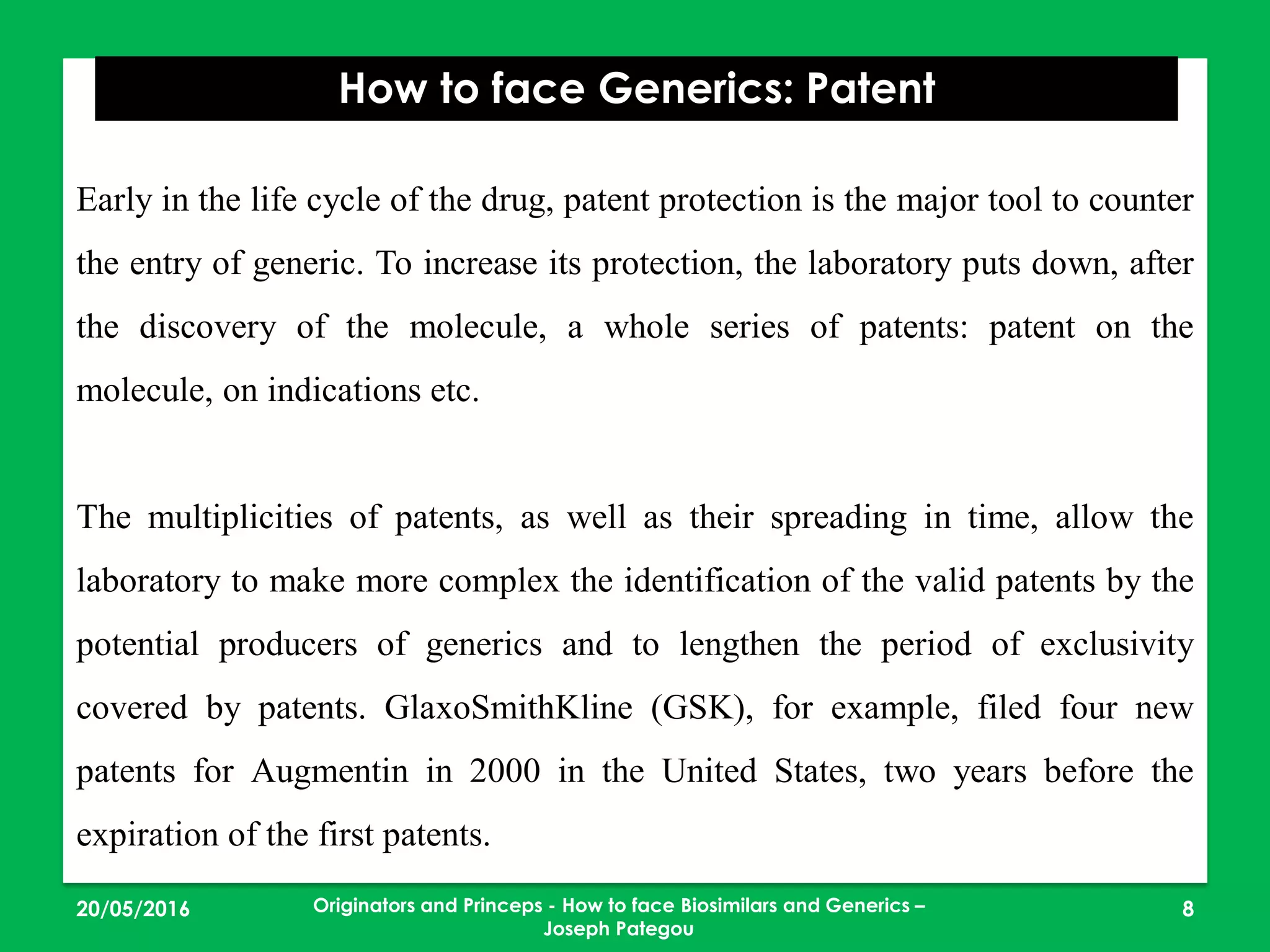 23/05/2016 8
How to face Generics: Patent
Originators and Princeps - How to face Biosimilars and Generics –
Joseph Pategou
Early in the life cycle of the drug, patent protection is the major tool to counter
the entry of generic. To increase its protection, the laboratory puts down, after
the discovery of the molecule, a whole series of patents: patent on the
molecule, on indications etc.
The multiplicities of patents, as well as their spreading in time, allow the
laboratory to make more complex the identification of the valid patents by the
potential producers of generics and to lengthen the period of exclusivity
covered by patents. GlaxoSmithKline (GSK), for example, filed four new
patents for Augmentin in 2000 in the United States, two years before the
expiration of the first patents.
 