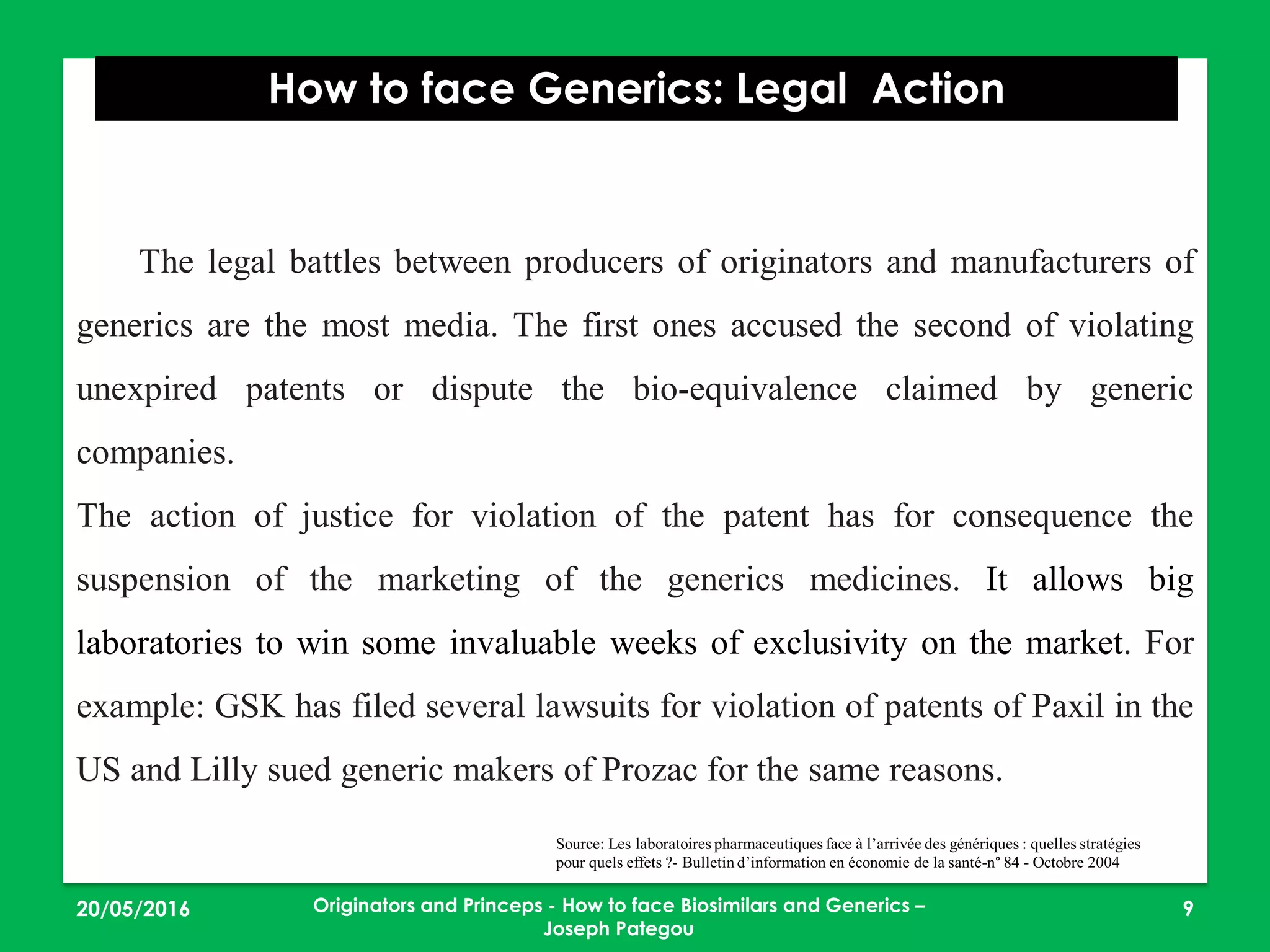 23/05/2016 9
How to face Generics: Legal Action
Originators and Princeps - How to face Biosimilars and Generics –
Joseph Pategou
The legal battles between producers of originators and manufacturers of
generics are the most media. The first ones accused the second of violating
unexpired patents or dispute the bio-equivalence claimed by generic
companies.
The action of justice for violation of the patent has for consequence the
suspension of the marketing of the generics medicines. It allows big
laboratories to win some invaluable weeks of exclusivity on the market. For
example: GSK has filed several lawsuits for violation of patents of Paxil in the
US and Lilly sued generic makers of Prozac for the same reasons.
Source: Les laboratoires pharmaceutiques face à l’arrivée des génériques : quelles stratégies
pour quels effets ?- Bulletin d’information en économie de la santé-n° 84 - Octobre 2004
 