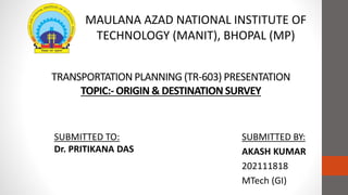 TRANSPORTATION PLANNING (TR-603) PRESENTATION
TOPIC:- ORIGIN & DESTINATION SURVEY
SUBMITTED BY:
AKASH KUMAR
202111818
MTech (GI)
MAULANA AZAD NATIONAL INSTITUTE OF
TECHNOLOGY (MANIT), BHOPAL (MP)
SUBMITTED TO:
Dr. PRITIKANA DAS
 