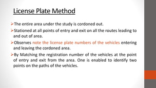 License Plate Method
The entire area under the study is cordoned out.
Stationed at all points of entry and exit on all the routes leading to
and out of area.
Observes note the license plate numbers of the vehicles entering
and leaving the cordoned area.
By Matching the registration number of the vehicles at the point
of entry and exit from the area. One is enabled to identify two
points on the paths of the vehicles.
 