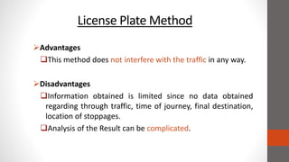 License Plate Method
Advantages
This method does not interfere with the traffic in any way.
Disadvantages
Information obtained is limited since no data obtained
regarding through traffic, time of journey, final destination,
location of stoppages.
Analysis of the Result can be complicated.
 