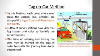Tag on-Car Method
In this Method, each point where road
cross the cordon line, vehicles are
stopped & a tag is fixed and Removed at
exit points.
Different survey stations have different
Tag shapes and color to identify the
survey stations.
The time of entering and leaving the
area may be marked on the tags in
order to enable the journey times to be
determined.
Image Source: https://www.truebil.com/blog/how-
to-get-use-recharge-check-the-balance-in-fast-tags
 