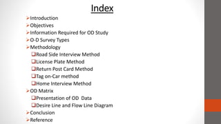 Index
Introduction
Objectives
Information Required for OD Study
O-D Survey Types
Methodology
Road Side Interview Method
License Plate Method
Return Post Card Method
Tag on-Car method
Home Interview Method
OD Matrix
Presentation of OD Data
Desire Line and Flow Line Diagram
Conclusion
Reference
 