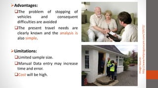 Advantages:
The problem of stopping of
vehicles and consequent
difficulties are avoided
The present travel needs are
clearly known and the analysis is
also simple.
Limitations:
Limited sample size.
Manual Data entry may increase
time and error.
Cost will be high.
ImageSource:
http://www.helpingyoucare.com/19572/
 