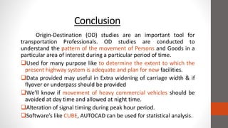 Conclusion
Origin-Destination (OD) studies are an important tool for
transportation Professionals. OD studies are conducted to
understand the pattern of the movement of Persons and Goods in a
particular area of interest during a particular period of time.
Used for many purpose like to determine the extent to which the
present highway system is adequate and plan for new facilities.
Data provided may useful in Extra widening of carriage width & if
flyover or underpass should be provided
We’ll know if movement of heavy commercial vehicles should be
avoided at day time and allowed at night time.
Alteration of signal timing during peak hour period.
Software’s like CUBE, AUTOCAD can be used for statistical analysis.
 