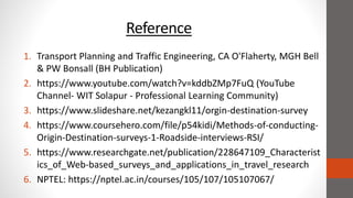 Reference
1. Transport Planning and Traffic Engineering, CA O'Flaherty, MGH Bell
& PW Bonsall (BH Publication)
2. https://www.youtube.com/watch?v=kddbZMp7FuQ (YouTube
Channel- WIT Solapur - Professional Learning Community)
3. https://www.slideshare.net/kezangkl11/orgin-destination-survey
4. https://www.coursehero.com/file/p54kidi/Methods-of-conducting-
Origin-Destination-surveys-1-Roadside-interviews-RSI/
5. https://www.researchgate.net/publication/228647109_Characterist
ics_of_Web-based_surveys_and_applications_in_travel_research
6. NPTEL: https://nptel.ac.in/courses/105/107/105107067/
 