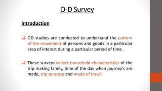 O-D Survey
Introduction
 OD studies are conducted to understand the pattern
of the movement of persons and goods in a particular
area of interest during a particular period of time.
 These surveys collect household characteristics of the
trip making family, time of the day when journey’s are
made, trip purpose and mode of travel
 