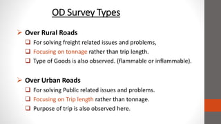 OD Survey Types
 Over Rural Roads
 For solving freight related issues and problems,
 Focusing on tonnage rather than trip length.
 Type of Goods is also observed. (flammable or inflammable).
 Over Urban Roads
 For solving Public related issues and problems.
 Focusing on Trip length rather than tonnage.
 Purpose of trip is also observed here.
 
