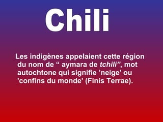  
  Les indigènes appelaient cette région
  du nom de “ aymara de tchili”, mot
  autochtone qui signifie ’neige' ou
  'confins du monde' (Finis Terrae).
 