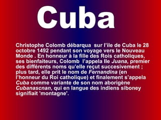  
    Christophe Colomb débarqua sur l’ile de Cuba le 28
    octobre 1492 pendant son voyage vers le Nouveau
    Monde . En honneur à la fille des Rois catholiques,
    ses bienfaiteurs, Colomb l’appela Ile Juana, premier
    des différents noms qu’elle reçut succesivement ;
    plus tard, elle prit le nom de Fernandina (en
    l’honneur du Roi catholique) et finalement s’appela
    Cuba comme variante de son nom aborigène
    Cubanascnan, qui en langue des indiens siboney
    signifiait 'montagne'.
 