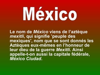  
   Le nom de México viens de l’aztèque
   mexitli, qui signifie ’peuple des
   mexiques', nom que se sont donnés les
   Aztèques eux-mêmes en l’honneur de
   leur dieu de la guerre Mexitli. Ainsi
   appelle-t-on aussi la capitale fédérale,
   México Ciudad.
 