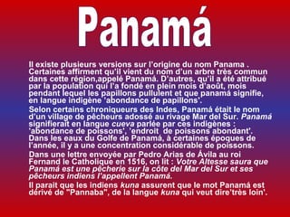      Il existe plusieurs versions sur l’origine du nom Panama .
     Certaines affirment qu’il vient du nom d’un arbre très commun
     dans cette région,appelé Panamá. D’autres, qu’il a été attribué
     par la population qui l’a fondé en plein mois d’août, mois
     pendant lequel les papillons pullulent et que panamá signifie,
     en langue indigène ’abondance de papillons'.
     Selon certains chroniqueurs des Indes, Panamá était le nom
     d’un village de pêcheurs adossé au rivage Mar del Sur. Panamá
     signifierait en langue cueva parlée par ces indigènes :
     ’abondance de poissons', ’endroit de poissons abondant'.
     Dans les eaux du Golfe de Panamá, à certaines époques de
     l’année, il y a une concentration considérable de poissons.
     Dans une lettre envoyée par Pedro Arias de Ávila au roi
     Fernand le Catholique en 1516, on lit : Votre Altesse saura que
     Panamá est une pêcherie sur la côte del Mar del Sur et ses
     pêcheurs indiens l’appellent Panamá.
     Il parait que les indiens kuna assurent que le mot Panamá est
     dérivé de "Pannaba", de la langue kuna qui veut dire’très loin'.
 