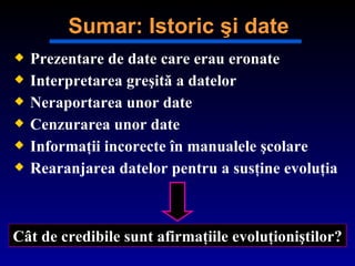 Prezentare de date care erau eronate Interpretarea greşită a datelor Neraportarea unor date   Cen zurarea unor date Informaţii incorecte în manualele şcolare Rearan jarea datelor pentru a susţine evoluţia Cât de credibile sunt afirmaţiile evoluţioniştilor ? Sumar: Istoric şi date 