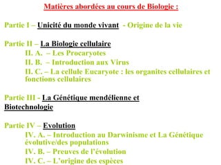 Matières abordées au cours de Biologie :

Partie I – Unicité du monde vivant - Origine de la vie

Partie II – La Biologie cellulaire
      II. A. – Les Procaryotes
      II. B. – Introduction aux Virus
      II. C. – La cellule Eucaryote : les organites cellulaires et
      fonctions cellulaires

Partie III - La Génétique mendélienne et
Biotechnologie

Partie IV – Evolution
      IV. A. – Introduction au Darwinisme et La Génétique
      évolutive/des populations
      IV. B. – Preuves de l’évolution
      IV. C. – L’origine des espèces
 