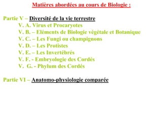 Matières abordées au cours de Biologie :

Partie V – Diversité de la vie terrestre
      V. A. Virus et Procaryotes
      V. B. – Eléments de Biologie végétale et Botanique
      V. C. – Les Fungi ou champignons
      V. D. – Les Protistes
      V. E. – Les Invertébrés
      V. F. - Embryologie des Cordés
      V. G. - Phylum des Cordés

Partie VI – Anatomo-physiologie comparée
 