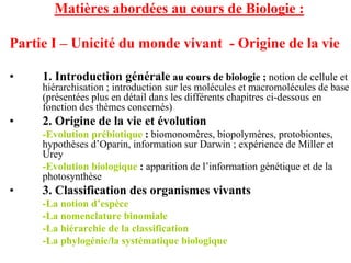 Matières abordées au cours de Biologie :

Partie I – Unicité du monde vivant - Origine de la vie

•    1. Introduction générale au cours de biologie ; notion de cellule et
     hiérarchisation ; introduction sur les molécules et macromolécules de base
     (présentées plus en détail dans les différents chapitres ci-dessous en
     fonction des thèmes concernés)
•    2. Origine de la vie et évolution
     -Evolution prébiotique : biomonomères, biopolymères, protobiontes,
     hypothèses d’Oparin, information sur Darwin ; expérience de Miller et
     Urey
     -Evolution biologique : apparition de l’information génétique et de la
     photosynthèse
•    3. Classification des organismes vivants
     -La notion d’espèce
     -La nomenclature binomiale
     -La hiérarchie de la classification
     -La phylogénie/la systématique biologique
 
