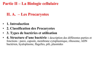 Partie II – La Biologie cellulaire

    II. A. – Les Procaryotes

•   1. Introduction
•   2. Classification des Procaryotes
•   3. Types de bactéries et utilisation
•   4. Structure d’une bactérie : description des différentes parties et
    fonctions : paroi, capsule, membrane cytoplasmique, ribosome, ADN
    bactérien, hyaloplasme, flagelles, pili, plasmides
 