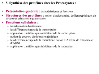 • 5. Synthèse des protéines chez les Procaryotes :

• Présentation générale : caractéristiques et fonctions
• Structures des protéines : notion d’acide aminé, de lien peptidique, de
   structures primaires à quaternaires
• Fonctions cellulaires :
    – transformation bactérienne
    – les différentes étapes de la transcription
    – application : antibiotiques inhibiteurs de la transcription
    – notion de code ou dictionnaire génétique
    – les différentes étapes de la traduction : notion d’ARNm, de ribosome et
      d’ARNt
    – application : antibiotiques inhibiteurs de la traduction
 