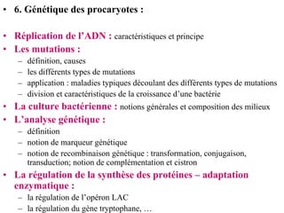 • 6. Génétique des procaryotes :

• Réplication de l’ADN : caractéristiques et principe
• Les mutations :
   –   définition, causes
   –   les différents types de mutations
   –   application : maladies typiques découlant des différents types de mutations
   –   division et caractéristiques de la croissance d’une bactérie
• La culture bactérienne : notions générales et composition des milieux
• L’analyse génétique :
   – définition
   – notion de marqueur génétique
   – notion de recombinaison génétique : transformation, conjugaison,
     transduction; notion de complémentation et cistron
• La régulation de la synthèse des protéines – adaptation
  enzymatique :
   – la régulation de l’opéron LAC
   – la régulation du gène tryptophane, …
 