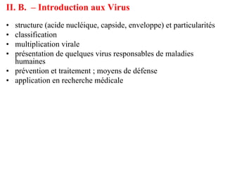 II. B. – Introduction aux Virus
• structure (acide nucléique, capside, enveloppe) et particularités
• classification
• multiplication virale
• présentation de quelques virus responsables de maladies
  humaines
• prévention et traitement ; moyens de défense
• application en recherche médicale
 