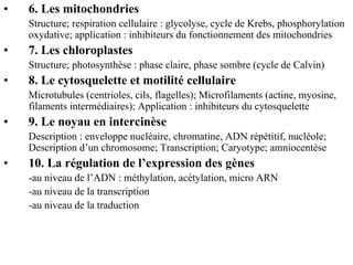•   6. Les mitochondries
    Structure; respiration cellulaire : glycolyse, cycle de Krebs, phosphorylation
    oxydative; application : inhibiteurs du fonctionnement des mitochondries
•   7. Les chloroplastes
    Structure; photosynthèse : phase claire, phase sombre (cycle de Calvin)
•   8. Le cytosquelette et motilité cellulaire
    Microtubules (centrioles, cils, flagelles); Microfilaments (actine, myosine,
    filaments intermédiaires); Application : inhibiteurs du cytosquelette
•   9. Le noyau en intercinèse
    Description : enveloppe nucléaire, chromatine, ADN répétitif, nucléole;
    Description d’un chromosome; Transcription; Caryotype; amniocentèse
•   10. La régulation de l’expression des gènes
    -au niveau de l’ADN : méthylation, acétylation, micro ARN
    -au niveau de la transcription
    -au niveau de la traduction
 