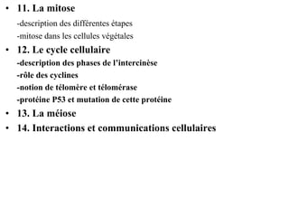 • 11. La mitose
  -description des différentes étapes
  -mitose dans les cellules végétales
• 12. Le cycle cellulaire
  -description des phases de l’intercinèse
  -rôle des cyclines
  -notion de télomère et télomérase
  -protéine P53 et mutation de cette protéine
• 13. La méiose
• 14. Interactions et communications cellulaires
 