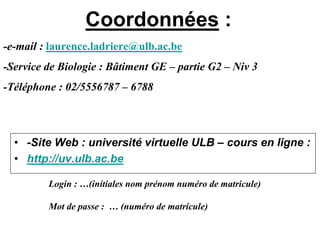 Coordonnées :
-e-mail : laurence.ladriere@ulb.ac.be
-Service de Biologie : Bâtiment GE – partie G2 – Niv 3
-Téléphone : 02/5556787 – 6788



  • -Site Web : université virtuelle ULB – cours en ligne :
  • http://uv.ulb.ac.be

         Login : …(initiales nom prénom numéro de matricule)

         Mot de passe : … (numéro de matricule)
 