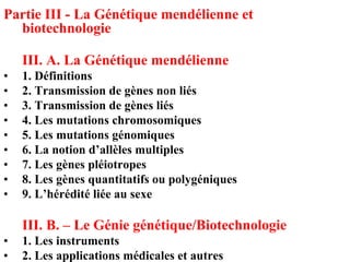 Partie III - La Génétique mendélienne et
  biotechnologie

    III. A. La Génétique mendélienne
•   1. Définitions
•   2. Transmission de gènes non liés
•   3. Transmission de gènes liés
•   4. Les mutations chromosomiques
•   5. Les mutations génomiques
•   6. La notion d’allèles multiples
•   7. Les gènes pléiotropes
•   8. Les gènes quantitatifs ou polygéniques
•   9. L’hérédité liée au sexe

    III. B. – Le Génie génétique/Biotechnologie
•   1. Les instruments
•   2. Les applications médicales et autres
 