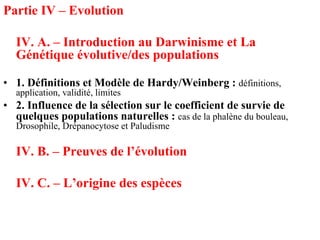 Partie IV – Evolution

  IV. A. – Introduction au Darwinisme et La
  Génétique évolutive/des populations

• 1. Définitions et Modèle de Hardy/Weinberg : définitions,
  application, validité, limites
• 2. Influence de la sélection sur le coefficient de survie de
  quelques populations naturelles : cas de la phalène du bouleau,
  Drosophile, Drépanocytose et Paludisme

  IV. B. – Preuves de l’évolution

  IV. C. – L’origine des espèces
 