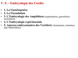 V. F. - Embryologie des Cordés

• 1. La Gamétogenèse
• 2. La Fécondation
• 3. L’Embryologie des Amphibiens (segmentation, gastrulation,
  neurulation)
• 4. L’Embryologie expérimentale
• 5. Annexes embryonnaires des Vertébrés (Anamniotes, Amniotes,
  type Mammifères)
 