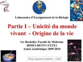 Laboratoire d’Enseignement de la Biologie


Partie I – Unicité du monde
 vivant - Origine de la vie
      1er Bachelier Faculté de Médecine
           BIME1-DENT1-VETE1
        Année académique 2009-2010


            Prof. Laurence Ladrière – ULB
 