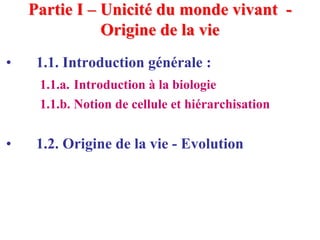 Partie I – Unicité du monde vivant -
               Origine de la vie
•    1.1. Introduction générale :
     1.1.a. Introduction à la biologie
     1.1.b. Notion de cellule et hiérarchisation


•    1.2. Origine de la vie - Evolution
 