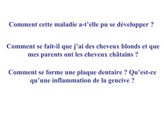Comment cette maladie a-t’elle pu se développer ?


Comment se fait-il que j’ai des cheveux blonds et que
     mes parents ont les cheveux châtains ?

Comment se forme une plaque dentaire ? Qu’est-ce
     qu’une inflammation de la gencive ?
 