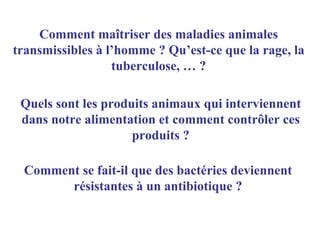 Comment maîtriser des maladies animales
transmissibles à l’homme ? Qu’est-ce que la rage, la
                  tuberculose, … ?

 Quels sont les produits animaux qui interviennent
 dans notre alimentation et comment contrôler ces
                     produits ?

 Comment se fait-il que des bactéries deviennent
       résistantes à un antibiotique ?
 