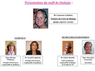Présentation du staff de biologie :


                                                       Dr Laurence Ladrière,
                                                    Titulaire du Cours de Biologie
                                                       BIME1-DENT1-VETE1




                GUIDANCE :                                       SECRETARIAT/LOGISTIQUE :




    Mme Martine            Dr Aouatif Laghmich,                Mr Zoheir Rachidi,     Mme Alexandra
     Willekens,                                                                        Geeurrickx,
                           Chargée d’Exercices;                 Chef Technicien;
 Chargée d’Exercices;     responsable de guidance             responsable technique     Secrétaire
responsable de guidance                                          de la salle de TP
 