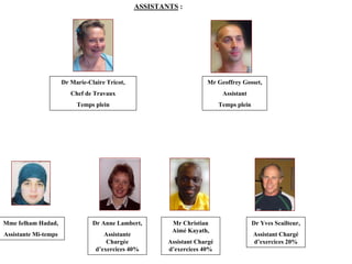 ASSISTANTS :




                      Dr Marie-Claire Tricot,                        Mr Geoffrey Gosset,
                         Chef de Travaux                                    Assistant
                           Temps plein                                     Temps plein




Mme Ielham Hadad,                Dr Anne Lambert,        Mr Christian                    Dr Yves Scailteur,
                                                         Aimé Kayath,
Assistante Mi-temps                  Assistante                                          Assistant Chargé
                                      Chargée           Assistant Chargé                 d’exercices 20%
                                  d’exercices 40%       d’exercices 40%
 