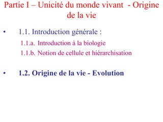 Partie I – Unicité du monde vivant - Origine
                   de la vie
•   1.1. Introduction générale :
    1.1.a. Introduction à la biologie
    1.1.b. Notion de cellule et hiérarchisation


•   1.2. Origine de la vie - Evolution
 