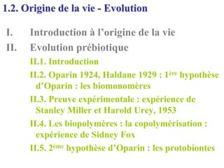 1.2. Origine de la vie - Evolution

I.    Introduction à l’origine de la vie
II.   Evolution prébiotique
      II.1. Introduction
      II.2. Oparin 1924, Haldane 1929 : 1ère hypothèse
        d’Oparin : les biomonomères
      II.3. Preuve expérimentale : expérience de
        Stanley Miller et Harold Urey, 1953
      II.4. Les biopolymères : la copolymérisation :
        expérience de Sidney Fox
      II.5. 2ème hypothèse d’Oparin : les protobiontes
 