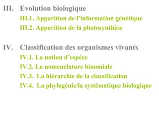 III. Evolution biologique
     III.1. Apparition de l’information génétique
     III.2. Apparition de la photosynthèse


IV. Classification des organismes vivants
     IV.1. La notion d’espèce
     IV.2. La nomenclature binomiale
     IV.3. La hiérarchie de la classification
     IV.4. La phylogénie/la systématique biologique
 