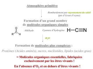 Atmosphère primitive

                                   Bombardement par rayonnement du soleil
                                           (pas d’écran d’ozone)

                 Formation d’un grand nombre
                de molécules organiques simples
                 Aldéhyde      Cyanure d’hydrogène


                                 H2O


          Formation de molécules plus complexes :
Protéines (Acides aminés), sucres, nucléotides, lipides (acides gras)
           = Molécules organiques essentielles, fabriquées
               exclusivement par les êtres vivants !
         En l’absence d’O2 et en dehors d’êtres vivants !
 
