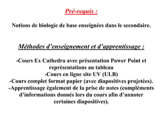 Pré-requis :

 Notions de biologie de base enseignées dans le secondaire.


   Méthodes d’enseignement et d’apprentissage :

   -Cours Ex Cathedra avec présentation Power Point et
                représentations au tableau
              -Cours en ligne site UV (ULB)
 -Cours complet format papier (avec diapositives projetées).
-Apprentissage également de la prise de notes (compléments
    d’informations donnés lors du cours afin d’annoter
                  certaines diapositives).
 