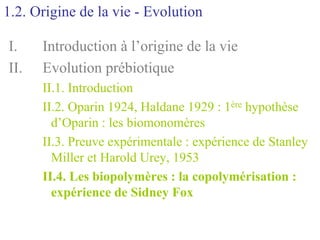 1.2. Origine de la vie - Evolution

I.    Introduction à l’origine de la vie
II.   Evolution prébiotique
      II.1. Introduction
      II.2. Oparin 1924, Haldane 1929 : 1ère hypothèse
        d’Oparin : les biomonomères
      II.3. Preuve expérimentale : expérience de Stanley
        Miller et Harold Urey, 1953
      II.4. Les biopolymères : la copolymérisation :
        expérience de Sidney Fox
 