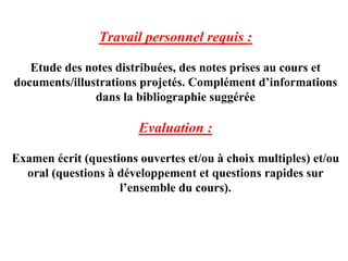 Travail personnel requis :

   Etude des notes distribuées, des notes prises au cours et
documents/illustrations projetés. Complément d’informations
               dans la bibliographie suggérée

                        Evaluation :

Examen écrit (questions ouvertes et/ou à choix multiples) et/ou
  oral (questions à développement et questions rapides sur
                    l’ensemble du cours).
 