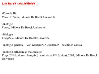 Lectures conseillées :

-Dico de Bio
Romaric Foret, Editions De Boeck Université

-Biologie
Raven, Editions De Boeck Université

-Biologie
Campbell, Editions De Boeck Université

-Biologie générale – Van Gansen P, Alexandra P – 4è édition Dunod

-Biologie cellulaire et moléculaire
Karp, 2ème édition en français (traduit de la 3ème édition), 2007; Editions De Boeck
Université
 