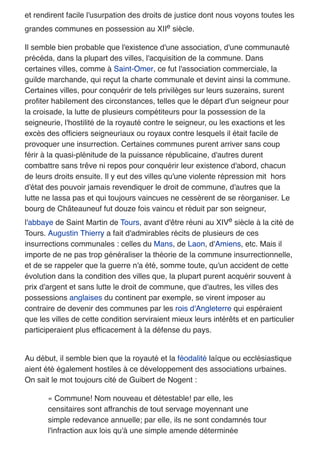 et rendirent facile l'usurpation des droits de justice dont nous voyons toutes les
grandes communes en possession au XIIe siècle.
Il semble bien probable que l'existence d'une association, d'une communauté
précéda, dans la plupart des villes, l'acquisition de la commune. Dans
certaines villes, comme à Saint-Omer, ce fut l'association commerciale, la
guilde marchande, qui reçut la charte communale et devint ainsi la commune.
Certaines villes, pour conquérir de tels privilèges sur leurs suzerains, surent
proﬁter habilement des circonstances, telles que le départ d'un seigneur pour
la croisade, la lutte de plusieurs compétiteurs pour la possession de la
seigneurie, l'hostilité de la royauté contre le seigneur, ou les exactions et les
excès des ofﬁciers seigneuriaux ou royaux contre lesquels il était facile de
provoquer une insurrection. Certaines communes purent arriver sans coup
férir à la quasi-plénitude de la puissance républicaine, d'autres durent
combattre sans trêve ni repos pour conquérir leur existence d'abord, chacun
de leurs droits ensuite. Il y eut des villes qu'une violente répression mit hors
d'état des pouvoir jamais revendiquer le droit de commune, d'autres que la
lutte ne lassa pas et qui toujours vaincues ne cessèrent de se réorganiser. Le
bourg de Châteauneuf fut douze fois vaincu et réduit par son seigneur,
l'abbaye de Saint Martin de Tours, avant d'être réuni au XIVe siècle à la cité de
Tours. Augustin Thierry a fait d'admirables récits de plusieurs de ces
insurrections communales : celles du Mans, de Laon, d'Amiens, etc. Mais il
importe de ne pas trop généraliser la théorie de la commune insurrectionnelle,
et de se rappeler que la guerre n'a été, somme toute, qu'un accident de cette
évolution dans la condition des villes que, la plupart purent acquérir souvent à
prix d'argent et sans lutte le droit de commune, que d'autres, les villes des
possessions anglaises du continent par exemple, se virent imposer au
contraire de devenir des communes par les rois d'Angleterre qui espéraient
que les villes de cette condition serviraient mieux leurs intérêts et en particulier
participeraient plus efﬁcacement à la défense du pays.
Au début, il semble bien que la royauté et la féodalité laïque ou ecclésiastique
aient été également hostiles à ce développement des associations urbaines.
On sait le mot toujours cité de Guibert de Nogent :
« Commune! Nom nouveau et détestable! par elle, les
censitaires sont affranchis de tout servage moyennant une
simple redevance annuelle; par elle, ils ne sont condamnés tour
l'infraction aux lois qu'à une simple amende déterminée
 
