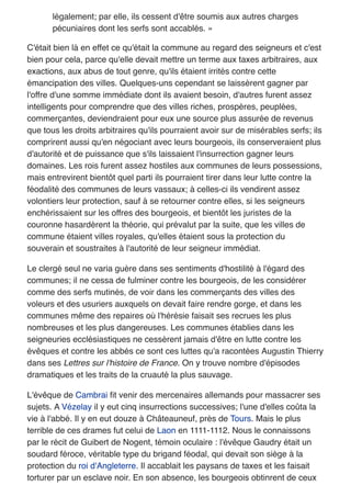 légalement; par elle, ils cessent d'être soumis aux autres charges
pécuniaires dont les serfs sont accablés. »
C'était bien là en effet ce qu'était la commune au regard des seigneurs et c'est
bien pour cela, parce qu'elle devait mettre un terme aux taxes arbitraires, aux
exactions, aux abus de tout genre, qu'ils étaient irrités contre cette
émancipation des villes. Quelques-uns cependant se laissèrent gagner par
l'offre d'une somme immédiate dont ils avaient besoin, d'autres furent assez
intelligents pour comprendre que des villes riches, prospères, peuplées,
commerçantes, deviendraient pour eux une source plus assurée de revenus
que tous les droits arbitraires qu'ils pourraient avoir sur de misérables serfs; ils
comprirent aussi qu'en négociant avec leurs bourgeois, ils conserveraient plus
d'autorité et de puissance que s'ils laissaient l'insurrection gagner leurs
domaines. Les rois furent assez hostiles aux communes de leurs possessions,
mais entrevirent bientôt quel parti ils pourraient tirer dans leur lutte contre la
féodalité des communes de leurs vassaux; à celles-ci ils vendirent assez
volontiers leur protection, sauf à se retourner contre elles, si les seigneurs
enchérissaient sur les offres des bourgeois, et bientôt les juristes de la
couronne hasardèrent la théorie, qui prévalut par la suite, que les villes de
commune étaient villes royales, qu'elles étaient sous la protection du
souverain et soustraites à l'autorité de leur seigneur immédiat.
Le clergé seul ne varia guère dans ses sentiments d'hostilité à l'égard des
communes; il ne cessa de fulminer contre les bourgeois, de les considérer
comme des serfs mutinés, de voir dans les commerçants des villes des
voleurs et des usuriers auxquels on devait faire rendre gorge, et dans les
communes même des repaires où l'hérésie faisait ses recrues les plus
nombreuses et les plus dangereuses. Les communes établies dans les
seigneuries ecclésiastiques ne cessèrent jamais d'être en lutte contre les
évêques et contre les abbés ce sont ces luttes qu'a racontées Augustin Thierry
dans ses Lettres sur l'histoire de France. On y trouve nombre d'épisodes
dramatiques et les traits de la cruauté la plus sauvage.
L'évêque de Cambrai ﬁt venir des mercenaires allemands pour massacrer ses
sujets. A Vézelay il y eut cinq insurrections successives; l'une d'elles coûta la
vie à l'abbé. Il y en eut douze à Châteauneuf, près de Tours. Mais le plus
terrible de ces drames fut celui de Laon en 1111-1112. Nous le connaissons
par le récit de Guibert de Nogent, témoin oculaire : l'évêque Gaudry était un
soudard féroce, véritable type du brigand féodal, qui devait son siège à la
protection du roi d'Angleterre. Il accablait les paysans de taxes et les faisait
torturer par un esclave noir. En son absence, les bourgeois obtinrent de ceux
 
