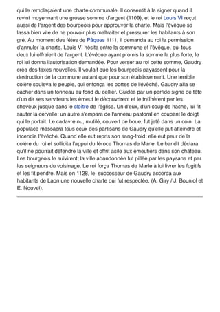 qui le remplaçaient une charte communale. Il consentit à la signer quand il
revint moyennant une grosse somme d'argent (1109), et le roi Louis VI reçut
aussi de l'argent des bourgeois pour approuver la charte. Mais l'évêque se
lassa bien vite de ne pouvoir plus maltraiter et pressurer les habitants à son
gré. Au moment des fêtes de Pâques 1111, il demanda au roi la permission
d'annuler la charte. Louis VI hésita entre la commune et l'évêque, qui tous
deux lui offraient de l'argent. L'évêque ayant promis la somme la plus forte, le
roi lui donna l'autorisation demandée. Pour verser au roi cette somme, Gaudry
créa des taxes nouvelles. Il voulait que les bourgeois payassent pour la
destruction de la commune autant que pour son établissement. Une terrible
colère souleva le peuple, qui enfonça les portes de l'évêché. Gaudry alla se
cacher dans un tonneau au fond du cellier. Guidés par un perﬁde signe de tête
d'un de ses serviteurs les émeut le découvrirent et le traînèrent par les
cheveux jusque dans le cloître de l'église. Un d'eux, d'un coup de hache, lui ﬁt
sauter la cervelle; un autre s'empara de l'anneau pastoral en coupant le doigt
qui le portait. Le cadavre nu, mutilé, couvert de boue, fut jeté dans un coin. La
populace massacra tous ceux des partisans de Gaudry qu'elle put atteindre et
incendia l'évêché. Quand elle eut repris son sang-froid; elle eut peur de la
colère du roi et sollicita l'appui du féroce Thomas de Marle. Le bandit déclara
qu'il ne pourrait défendre la ville et offrit asile aux émeutiers dans son château.
Les bourgeois le suivirent; la ville abandonnée fut pillée par les paysans et par
les seigneurs du voisinage. Le roi força Thomas de Marle à lui livrer les fugitifs
et les ﬁt pendre. Mais en 1128, le successeur de Gaudry accorda aux
habitants de Laon une nouvelle charte qui fut respectée. (A. Giry / J. Bouniol et
E. Nouvel).
 
