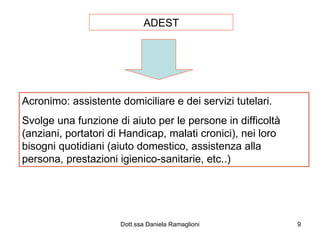 ADEST Acronimo: assistente domiciliare e dei servizi tutelari. Svolge una funzione di aiuto per le persone in difficoltà (anziani, portatori di Handicap, malati cronici), nei loro bisogni quotidiani (aiuto domestico, assistenza alla persona, prestazioni igienico-sanitarie, etc..) 